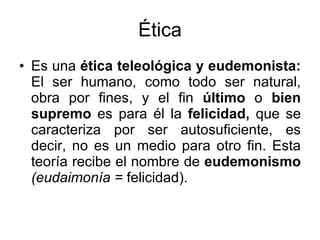 Ética Es una  ética teleológica y eudemonista:  El ser humano, como todo ser natural, obra por fines, y el fin  último  o  bien supremo  es para él la  felicidad,  que se caracteriza por ser autosuficiente, es decir, no es un medio para otro fin. Esta teoría recibe el nombre de  eudemonismo  (eudaimonía =  felicidad). 
