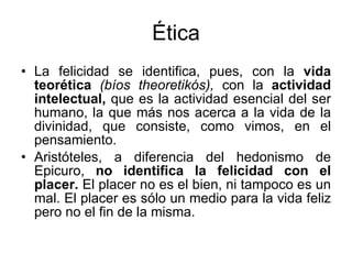 Ética La  felicidad se identifica, pues, con la  vida teorética  (bíos theoretikós),  con la  actividad intelectual,  que es la actividad esencial del ser humano, la que más nos acerca a la vida de la divinidad, que consiste, como vimos, en el pensamiento.  Aristóteles, a diferencia del hedonismo de Epicuro,  no identifica la felicidad con el placer.  El placer no es el bien, ni tampoco es un mal. El placer es sólo un medio para la vida feliz pero no el fin de la misma. 
