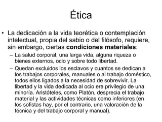 Ética La dedicación a la vida teorética o contemplación intelectual, propia del sabio o del filósofo, requiere, sin embargo, ciertas  condiciones materiales : La salud corporal, una larga vida, alguna riqueza o bienes externos, ocio y sobre todo libertad. Quedan excluidos los esclavos y cuantos se dedican a los trabajos corporales, manuales o al trabajo doméstico, todos ellos ligados a la necesidad de sobrevivir. La libertad y la vida dedicada al ocio era privilegio de una minoría. Aristóteles, como Platón, desprecia el trabajo material y las actividades técnicas como inferiores (en los sofistas hay, por el contrario, una valoración de la técnica y del trabajo corporal y manual). 