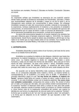 los hombres son mortales, Premisa 2: Sócrates es hombre, Conclusión: Sócrates
es mortal.
Conclusión:
Es importante señalar que Aristóteles se desmarca de una tradición anterior
donde había primado la tendencia racionalista de Parménides, Sócrates y Platón
que recomendaban alejarse de lo sensible y seguir la vía de la razón y de la
introspección para conectar con conocimientos e ideas innatas. Sin embargo
Aristóteles recupera el valor del conocimiento sensible, entiende la necesidad de
la experiencia, rechaza explícitamente el innatismo y nos presenta el verdadero
conocimiento, el conocimiento de lo universal como el resultado del ejercicio del
entendiemiento que es capaz de llevar a cabo un proceso de abstracción a partir
de los elementos procedentes de la sensación, a través de la experiencia.
Su teoría del conocimiento basada en el mundo material y los sentidos fue
una gran influencia para el llamado empirismo inglés (s. XVII-XVIII). Su máximo
representante, David Hume aceptó la tabula rasa aristotélica y afirmó que no hay
nada en la mente que no haya estado antes en los sentidos. Fue el padre de la
lógica, retomada en la Edad Media y más tarde en la contemporánea.
2. ANTROPOLOGÍA.
Aristóteles desarrolla su teoría sobre el ser humano y del resto de los seres
vivos en su tratado Acerca del alma.
Aristóteles va a graduar la materia en dos bloques, distinción que hasta hoy
permanece: la materia inorgánica y la materia orgánica, es decir, seres inertes y
seres vivos. La materia orgánica la divide en: vegetales, animales o seres
humanos y cada una de estas tres formas de vida tendrá alma solo por el mero
hecho de estar “animados”, de estar vivos (ánima = alma), Aristóteles acepta,
como era admitido entre los filósofos griegos, la existencia del alma como
principio vital: todos los seres vivos, por el hecho de serlo, están dotados de alma.
De acuerdo con la teoría hilemórfica toda sustancia incluidos los seres
vivos, es un compuesto indivisible entre materia y forma. La materia tendrá su
correspondencia en el CUERPO y la forma será el ALMA. Y atendiendo el
principio hilemórfico según el cual “no hay forma sin materia, ni materia sin
forma”, tampoco habrá alma sin cuerpo y cuerpo sin alma. Luego el alma no es
inmortal. Y con esto Aristóteles rompe con el dualismo platónico, los seres vivos
son unidades sustanciales, compuestos de cuerpo y alma. No existen el alma
por un lado y el cuerpo por otro lado, sino que ambos existen exclusivamente en
la sustancia "hombre" la distinción entre alma y cuerpo es real, pero sólo puede
ser pensada. Además cuando el hombre muere se produce un cambio sustancial
y, como hemos visto en la explicación aristotélica del cambio, eso supone la
pérdida de una forma y la adquisición de otra por parte de la sustancia "hombre":
la forma que se pierde es la de "ser vivo" (lo que equivale a decir "ser animado"),
y la forma que se adquiere es la de "cadáver" (lo que equivale a decir "ser
inanimado").
 