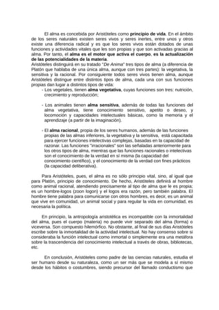El alma es concebida por Aristóteles como principio de vida. En el ámbito
de los seres naturales existen seres vivos y seres inertes, entre unos y otros
existe una diferencia radical y es que los seres vivos están dotados de unas
funciones y actividades vitales que les son propias y que son activadas gracias al
alma. Por tanto, el alma es el motor que activa el cuerpo, es la actualización
de las potencialidades de la materia.
Aristóteles distinguirá en su tratado "De Anima" tres tipos de alma (a diferencia de
Platón que hablaba de una única alma, aunque con tres partes): la vegetativa, la
sensitiva y la racional. Por consiguiente todos seres vivos tienen alma, aunque
Aristóteles distingue entre distintos tipos de alma, cada una con sus funciones
propias dan lugar a distintos tipos de vida:
- Los vegetales, tienen alma vegetativa, cuyas funciones son tres: nutrición,
crecimiento y reproducción;
- Los animales tienen alma sensitiva, además de todas las funciones del
alma vegetativa, tiene conocimiento sensitivo, apetito o deseo, y
locomoción y capacidades intelectuales básicas, como la memoria y el
aprendizaje (a partir de la imaginación).
- El alma racional, propia de los seres humanos, además de las funciones
propias de las almas inferiores, la vegetativa y la sensitiva, está capacitada
para ejercer funciones intelectivas complejas, basadas en la capacidad de
razonar. Las funciones "irracionales" son las señaladas anteriormente para
los otros tipos de alma, mientras que las funciones racionales o intelectivas
son el conocimiento de la verdad en sí misma (la capacidad del
conocimiento científico), y el conocimiento de la verdad con fines prácticos
(la capacidad deliberativa).
Para Aristóteles, pues, el alma es no sólo principio vital, sino, al igual que
para Platón, principio de conocimiento. De hecho, Aristóteles definirá al hombre
como animal racional, atendiendo precisamente al tipo de alma que le es propia;
es un hombre-logos (zoon logon) y el logos era razón, pero también palabra. El
hombre tiene palabra para comunicarse con otros hombres, es decir, es un animal
que vive en comunidad, un animal social y para regular la vida en comunidad, es
necesaria la política.
En principio, la antropología aristotélica es incompatible con la inmortalidad
del alma, pues el cuerpo (materia) no puede vivir separado del alma (forma) o
viceversa. Son compuesto hilemórfico. No obstante, al final de sus días Aristóteles
escribe sobre la inmortalidad de la actividad intelectual. No hay consenso sobre si
consideraba la función intelectual como inmortal o simplemente era una metáfora
sobre la trascendencia del conocimiento intelectual a través de obras, bibliotecas,
etc.
En conclusión, Aristóteles como padre de las ciencias naturales, estudia el
ser humano desde su naturaleza, como un ser más que se modela a sí mismo
desde los hábitos o costumbres, siendo precursor del llamado conductismo que
 