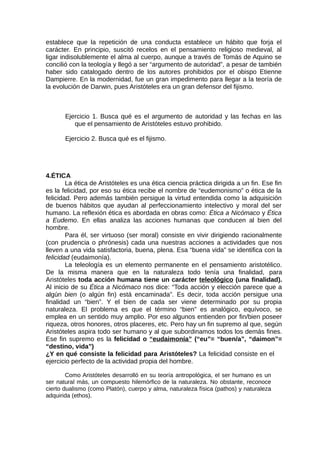 establece que la repetición de una conducta establece un hábito que forja el
carácter. En principio, suscitó recelos en el pensamiento religioso medieval, al
ligar indisolublemente el alma al cuerpo, aunque a través de Tomás de Aquino se
concilió con la teología y llegó a ser “argumento de autoridad”, a pesar de también
haber sido catalogado dentro de los autores prohibidos por el obispo Etienne
Dampierre. En la modernidad, fue un gran impedimento para llegar a la teoría de
la evolución de Darwin, pues Aristóteles era un gran defensor del fijismo.
Ejercicio 1. Busca qué es el argumento de autoridad y las fechas en las
que el pensamiento de Aristóteles estuvo prohibido.
Ejercicio 2. Busca qué es el fijismo.
4.ÉTICA
La ética de Aristóteles es una ética ciencia práctica dirigida a un fin. Ese fin
es la felicidad, por eso su ética recibe el nombre de “eudemonismo” o ética de la
felicidad. Pero además también persigue la virtud entendida como la adquisición
de buenos hábitos que ayudan al perfeccionamiento intelectivo y moral del ser
humano. La reflexión ética es abordada en obras como: Ética a Nicómaco y Ética
a Eudemo. En ellas analiza las acciones humanas que conducen al bien del
hombre.
Para él, ser virtuoso (ser moral) consiste en vivir dirigiendo racionalmente
(con prudencia o phrónesis) cada una nuestras acciones a actividades que nos
lleven a una vida satisfactoria, buena, plena. Esa “buena vida” se identifica con la
felicidad (eudaimonía).
La teleología es un elemento permanente en el pensamiento aristotélico.
De la misma manera que en la naturaleza todo tenía una finalidad, para
Aristóteles toda acción humana tiene un carácter teleológico (una finalidad).
Al inicio de su Ética a Nicómaco nos dice: “Toda acción y elección parece que a
algún bien (o algún fin) está encaminada”. Es decir, toda acción persigue una
finalidad un “bien”. Y el bien de cada ser viene determinado por su propia
naturaleza. El problema es que el término “bien” es analógico, equívoco, se
emplea en un sentido muy amplio. Por eso algunos entienden por fin/bien poseer
riqueza, otros honores, otros placeres, etc. Pero hay un fin supremo al que, según
Aristóteles aspira todo ser humano y al que subordinamos todos los demás fines.
Ese fin supremo es la felicidad o “eudaimonía” (“eu”= “buen/a”, “daimon”=
“destino, vida”)
¿Y en qué consiste la felicidad para Aristóteles? La felicidad consiste en el
ejercicio perfecto de la actividad propia del hombre.
Como Aristóteles desarrolló en su teoría antropológica, el ser humano es un
ser natural más, un compuesto hilemórfico de la naturaleza. No obstante, reconoce
cierto dualismo (como Platón), cuerpo y alma, naturaleza física (pathos) y naturaleza
adquirida (ethos).
 