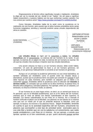 Originariamente el término ethos significaba morada o habitación, Aristóteles
la elige por ser la morada del ser, donde el ser “habita”. De ahí pasa a significar
hábito (costumbre) y nuestros hábitos son los que conforman nuestro carácter (“se
nos conoce por nuestros actos” https://www.youtube.com/watch?v=on55GL5vcRw).
Como Sócrates, Aristóteles habla de la areté como la excelencia en la
realización de una función, pero puesto que el alma humana aristotélica tenía varias
funciones (vegetativa, sensitiva y racional) existirán varias virtudes dependiendo del
alma en cuestión.
ALMA RACIONAL
(HUMANA)
Las virtudes éticas se rigen por la costumbre o hábito, las virtudes
dianoéticas por el conocimiento. La esencia del ser humano es la razón. Si por
ejemplo, la esencia de un pájaro es volar, la esencia del ser humano es razonar. De
ahí que las virtudes más excelsas o mejores sean las virtudes dianoéticas.
Una acción virtuosa no hace a un ser humano virtuoso, debe existir hábito,
costumbre. Un acto de generosidad no hace a un ser humano generoso, sin
embargo, el ser generoso habitualmente sí convierte al ser humano en generoso.
Aunque en un principio la prudencia (phronesis) es una virtud dianoética, es
también señalada por Aristóteles como el puente entre las virtudes éticas y
dianoéticas, puesto que la prudencia tiene una parte que consiste en conocer lo que
debe hacerse en cada momento, pero también se adquiere por el hábito o la
costumbre (praxis). Aristóteles define la prudencia como la elección del mesotés o
término medio, un concepto que ya existía en la ética homérica, la poesía lírica, la
filosofía órfico-pitagórica y sócratico-platónica. Por ejemplo, entre ser un cobarde y un
temerario, la virtud es el término medio, la valentía.
El ser humano es un zoon logos echon, es decir, es un animal que busca su
fin personal, que es la felicidad (eudaimonía), que es el fin último del ser humano,
mientras que el resto de bienes son bienes subordinados al bien supremo: la
felicidad. Los bienes subordinados no son fines en sí mismos. Así a menudo el
hombre confunde el placer con la felicidad. Los placeres no son bienes en sí mismos
sino que son un medio por el que se pretende alcanzar la felicidad, como por
ejemplo, la riqueza, los honores o los placeres físicos. Según Aristóteles, teniendo
en cuenta lo que es la actividad específica del ser humano, únicamente los
placeres que acompañen a este tipo de actividad serán esenciales para la
una vida feliz y tendrán que ver con la sabiduría y el conocimiento, que nadie
puede arrebatarnos y son fines en sí mismos. Así por ejemplo, si estudio para
aprobar, aprobar es un bien subordinado, ya que quiero alcanzarlo porque aprobar
ALMA SENSITIVA
VEGETATIVA
VIRTUDES ÉTICAS
Relacionadas con la
acción y pasión
humanas
Liberalidad y
ALMA RACIONAL
VIRTUDES
DIANOÉTICAS
Relacionadas con el
conocimiento intelectual
Prudencia y sabiduría
 