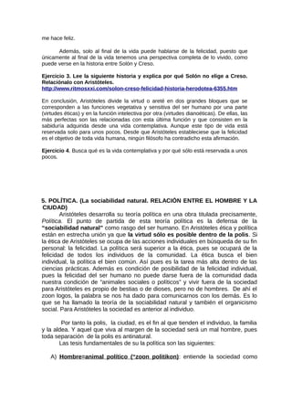 me hace feliz.
Además, solo al final de la vida puede hablarse de la felicidad, puesto que
únicamente al final de la vida tenemos una perspectiva completa de lo vivido, como
puede verse en la historia entre Solón y Creso.
Ejercicio 3. Lee la siguiente historia y explica por qué Solón no elige a Creso.
Relaciónalo con Aristóteles.
http://www.ritmosxxi.com/solon-creso-felicidad-historia-herodotea-6355.htm
En conclusión, Aristóteles divide la virtud o areté en dos grandes bloques que se
corresponden a las funciones vegetativa y sensitiva del ser humano por una parte
(virtudes éticas) y en la función intelectiva por otra (virtudes dianoéticas). De ellas, las
más perfectas son las relacionadas con esta última función y que consisten en la
sabiduría adquirida desde una vida contemplativa. Aunque este tipo de vida está
reservada solo para unos pocos. Desde que Aristóteles estableciese que la felicidad
es el objetivo de toda vida humana, ningún filósofo ha contradicho esta afirmación.
Ejercicio 4. Busca qué es la vida contemplativa y por qué sólo está reservada a unos
pocos.
5. POLÍTICA. (La sociabilidad natural. RELACIÓN ENTRE EL HOMBRE Y LA
CIUDAD)
Aristóteles desarrolla su teoría política en una obra titulada precisamente,
Política. El punto de partida de esta teoría política es la defensa de la
“sociabilidad natural” como rasgo del ser humano. En Aristóteles ética y política
están en estrecha unión ya que la virtud sólo es posible dentro de la polis. Si
la ética de Aristóteles se ocupa de las acciones individuales en búsqueda de su fin
personal: la felicidad. La política será superior a la ética, pues se ocupará de la
felicidad de todos los individuos de la comunidad. La ética busca el bien
individual, la política el bien común. Así pues es la tarea más alta dentro de las
ciencias prácticas. Además es condición de posibilidad de la felicidad individual,
pues la felicidad del ser humano no puede darse fuera de la comunidad dada
nuestra condición de “animales sociales o políticos” y vivir fuera de la sociedad
para Aristóteles es propio de bestias o de dioses, pero no de hombres. De ahí el
zoon logos, la palabra se nos ha dado para comunicarnos con los demás. Es lo
que se ha llamado la teoría de la sociabilidad natural y también el organicismo
social. Para Aristóteles la sociedad es anterior al individuo.
Por tanto la polis, la ciudad, es el fin al que tienden el individuo, la familia
y la aldea. Y aquel que viva al margen de la sociedad será un mal hombre, pues
toda separación de la polis es antinatural.
Las tesis fundamentales de su la política son las siguientes:
A) Hombre=animal político (“zoon politikon): entiende la sociedad como
 