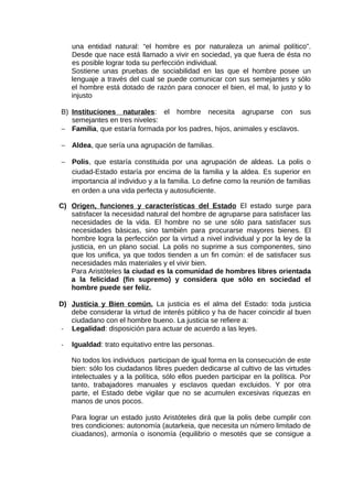 una entidad natural: “el hombre es por naturaleza un animal político”.
Desde que nace está llamado a vivir en sociedad, ya que fuera de ésta no
es posible lograr toda su perfección individual.
Sostiene unas pruebas de sociabilidad en las que el hombre posee un
lenguaje a través del cual se puede comunicar con sus semejantes y sólo
el hombre está dotado de razón para conocer el bien, el mal, lo justo y lo
injusto
B) Instituciones naturales: el hombre necesita agruparse con sus
semejantes en tres niveles:
− Familia, que estaría formada por los padres, hijos, animales y esclavos.
− Aldea, que sería una agrupación de familias.
− Polis, que estaría constituida por una agrupación de aldeas. La polis o
ciudad-Estado estaría por encima de la familia y la aldea. Es superior en
importancia al individuo y a la familia. Lo define como la reunión de familias
en orden a una vida perfecta y autosuficiente.
C) Origen, funciones y características del Estado El estado surge para
satisfacer la necesidad natural del hombre de agruparse para satisfacer las
necesidades de la vida. El hombre no se une sólo para satisfacer sus
necesidades básicas, sino también para procurarse mayores bienes. El
hombre logra la perfección por la virtud a nivel individual y por la ley de la
justicia, en un plano social. La polis no suprime a sus componentes, sino
que los unifica, ya que todos tienden a un fin común: el de satisfacer sus
necesidades más materiales y el vivir bien.
Para Aristóteles la ciudad es la comunidad de hombres libres orientada
a la felicidad (fin supremo) y considera que sólo en sociedad el
hombre puede ser feliz.
D) Justicia y Bien común. La justicia es el alma del Estado: toda justicia
debe considerar la virtud de interés público y ha de hacer coincidir al buen
ciudadano con el hombre bueno. La justicia se refiere a:
- Legalidad: disposición para actuar de acuerdo a las leyes.
- Igualdad: trato equitativo entre las personas.
No todos los individuos participan de igual forma en la consecución de este
bien: sólo los ciudadanos libres pueden dedicarse al cultivo de las virtudes
intelectuales y a la política, sólo ellos pueden participar en la política. Por
tanto, trabajadores manuales y esclavos quedan excluidos. Y por otra
parte, el Estado debe vigilar que no se acumulen excesivas riquezas en
manos de unos pocos.
Para lograr un estado justo Aristóteles dirá que la polis debe cumplir con
tres condiciones: autonomía (autarkeia, que necesita un número limitado de
ciuadanos), armonía o isonomía (equilibrio o mesotés que se consigue a
 