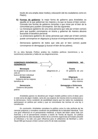 través de una amplia clase media) y educación (de los ciudadanos como en
Platón).
E) Formas de gobierno: la mejor forma de gobierno para Aristóteles es
aquella en la que gobiernan los mejores y la que se busca el bien común.
Concede tres formas de gobierno correctas o que miran por el bien de la
comunidad pero pueden corromperse. Son las siguientes:
- La monarquía (gobierno de una única persona que vela por el bien común)
pero que pueden corromperse en tiranía y gobernar de manera abusiva
buscando el beneficio personal.
- La aristocracia (gobierno de varias personas que velan por el bien común)
puede corromperse en oligarquía (y buscar el enriquecimiento personal).
- Democracia (gobierno de todos que vela por el bien común) puede
corromperse en demagogia (y buscar el bien de los pobres).
En su obra llamada Política analiza los modelos políticos (isonómicos y no
isonómicos) existentes y habla de sus degeneraciones.
GOBIERNOS ISONÓMICOS GOBIERNOS NO
ISONÓMICOS
Monarquía Tiranía
Es el gobierno de uno solo (degenera en...) El gobierno de uno
solo en
busca del bien individual
Aristocracia “ Oligarquía
Gobierno de los mejores Gobierno de los ricos en
beneficio de ellos mismos
Democracia “ Demagogia u Oclocracia
Gobierno del pueblo Gobierno de los
pobres
Aristóteles parece no decidirse por ningún modelo político como el ideal, pero
si está cerca de algún modelo, sería de una especie de mezcla entre la aristocracia y
la democracia. Como condición de posibilidad estaría que los todos los ciudadanos
participasen en política por sorteo y que se concretaran las normas en una ley o
constitución.
En conclusión, Aristóteles considera la política como la más perfecta de las
ciencias prácticas y considera condición de posibilidad de la felicidad individual. Tuvo
una gran influencia en el pensamiento medieval, a través del Islam sobre todo con
Averroes y en el pensamiento cristiano a través de Tomás de Aquino. En política
especialmente ha sido estudiado dentro de la corriente organicista (el Estado precede
al individuo) y ha sido una gran influencia para el utilitarismo de Bentham y John
Stuart Mill que buscan el bien común como fin de toda sociedad.
 
