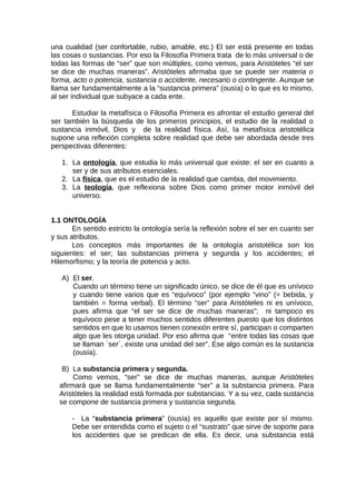 una cualidad (ser confortable, rubio, amable, etc.) El ser está presente en todas
las cosas o sustancias. Por eso la Filosofía Primera trata de lo más universal o de
todas las formas de “ser” que son múltiples, como vemos, para Aristóteles “el ser
se dice de muchas maneras”. Aristóteles afirmaba que se puede ser materia o
forma, acto o potencia, sustancia o accidente, necesario o contingente. Aunque se
llama ser fundamentalmente a la “sustancia primera” (ousía) o lo que es lo mismo,
al ser individual que subyace a cada ente.
Estudiar la metafísica o Filosofía Primera es afrontar el estudio general del
ser también la búsqueda de los primeros principios, el estudio de la realidad o
sustancia inmóvil, Dios y de la realidad física. Así, la metafísica aristotélica
supone una reflexión completa sobre realidad que debe ser abordada desde tres
perspectivas diferentes:
1. La ontología, que estudia lo más universal que existe: el ser en cuanto a
ser y de sus atributos esenciales.
2. La física, que es el estudio de la realidad que cambia, del movimiento.
3. La teología, que reflexiona sobre Dios como primer motor inmóvil del
universo.
1.1 ONTOLOGÍA
En sentido estricto la ontología sería la reflexión sobre el ser en cuanto ser
y sus atributos.
Los conceptos más importantes de la ontología aristotélica son los
siguientes: el ser; las substancias primera y segunda y los accidentes; el
Hilemorfismo; y la teoría de potencia y acto.
A) El ser.
Cuando un término tiene un significado único, se dice de él que es unívoco
y cuando tiene varios que es “equívoco” (por ejemplo “vino” (= bebida, y
también = forma verbal). El término “ser” para Aristóteles ni es unívoco,
pues afirma que “el ser se dice de muchas maneras”; ni tampoco es
equívoco pese a tener muchos sentidos diferentes puesto que los distintos
sentidos en que lo usamos tienen conexión entre sí, participan o comparten
algo que les otorga unidad. Por eso afirma que “entre todas las cosas que
se llaman `ser´, existe una unidad del ser”. Ese algo común es la sustancia
(ousía).
B) La substancia primera y segunda.
Como vemos, “ser” se dice de muchas maneras, aunque Aristóteles
afirmará que se llama fundamentalmente “ser” a la substancia primera. Para
Aristóteles la realidad está formada por substancias. Y a su vez, cada sustancia
se compone de sustancia primera y sustancia segunda.
- La “substancia primera” (ousía) es aquello que existe por sí mismo.
Debe ser entendida como el sujeto o el “sustrato” que sirve de soporte para
los accidentes que se predican de ella. Es decir, una substancia está
 