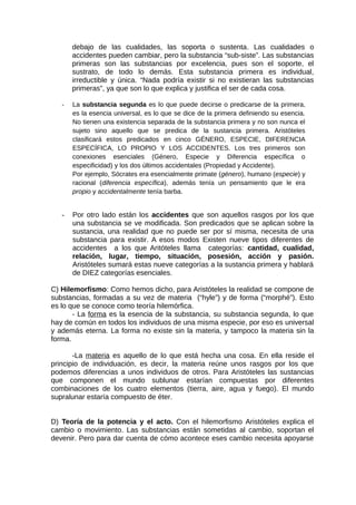 debajo de las cualidades, las soporta o sustenta. Las cualidades o
accidentes pueden cambiar, pero la substancia “sub-siste”. Las substancias
primeras son las substancias por excelencia, pues son el soporte, el
sustrato, de todo lo demás. Esta substancia primera es individual,
irreductible y única. “Nada podría existir si no existieran las substancias
primeras”, ya que son lo que explica y justifica el ser de cada cosa.
- La substancia segunda es lo que puede decirse o predicarse de la primera,
es la esencia universal, es lo que se dice de la primera definiendo su esencia.
No tienen una existencia separada de la substancia primera y no son nunca el
sujeto sino aquello que se predica de la sustancia primera. Aristóteles
clasificará estos predicados en cinco GÉNERO, ESPECIE, DIFERENCIA
ESPECÍFICA, LO PROPIO Y LOS ACCIDENTES. Los tres primeros son
conexiones esenciales (Género, Especie y Diferencia específica o
especificidad) y los dos últimos accidentales (Propiedad y Accidente).
Por ejemplo, Sócrates era esencialmente primate (género), humano (especie) y
racional (diferencia específica), además tenía un pensamiento que le era
propio y accidentalmente tenía barba.
- Por otro lado están los accidentes que son aquellos rasgos por los que
una substancia se ve modificada. Son predicados que se aplican sobre la
sustancia, una realidad que no puede ser por sí misma, necesita de una
substancia para existir. A esos modos Existen nueve tipos diferentes de
accidentes a los que Aritóteles llama categorías: cantidad, cualidad,
relación, lugar, tiempo, situación, posesión, acción y pasión.
Aristóteles sumará estas nueve categorías a la sustancia primera y hablará
de DIEZ categorías esenciales.
C) Hilemorfismo: Como hemos dicho, para Aristóteles la realidad se compone de
substancias, formadas a su vez de materia (“hyle”) y de forma (“morphé”). Esto
es lo que se conoce como teoría hilemórfica.
- La forma es la esencia de la substancia, su substancia segunda, lo que
hay de común en todos los individuos de una misma especie, por eso es universal
y además eterna. La forma no existe sin la materia, y tampoco la materia sin la
forma.
-La materia es aquello de lo que está hecha una cosa. En ella reside el
principio de individuación, es decir, la materia reúne unos rasgos por los que
podemos diferencias a unos individuos de otros. Para Aristóteles las sustancias
que componen el mundo sublunar estarían compuestas por diferentes
combinaciones de los cuatro elementos (tierra, aire, agua y fuego). El mundo
supralunar estaría compuesto de éter.
D) Teoría de la potencia y el acto. Con el hilemorfismo Aristóteles explica el
cambio o movimiento. Las substancias están sometidas al cambio, soportan el
devenir. Pero para dar cuenta de cómo acontece eses cambio necesita apoyarse
 