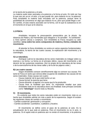 en la teoría de la potencia y el acto.
La materia suele estar asociada a la potencia y la forma al acto. En todo ser hay
lo que ese ser ya es: el acto, y lo que puede ser, pero todavía no es: la potencia.
Para Aristóteles la materia está vinculada con la potencia, porque tiene la
posibilidad de convertirse en algo que todavía no es, pero que puede llegar a ser.
En cambio, el acto estaría asociado con la forma, con lo que la substancia es en
el momento en el que se le observa.
1.2.FÍSICA.
Aristóteles recupera la preocupación presocrática por la physis. Se
distancia de Platón y de Parménides que rebajaron a "lo sensible", "lo cambiante",
a mera opinión (doxa) o conjetura. Con Aristóteles la Física recupera su valor
científico: versa sobre los seres compuestos de materia y forma y dotados de
movimiento.
Al abordar la física Aristóteles se centra en varios aspectos fundamentales:
la naturaleza, la teoría de las cuatro causas, la explicación del movimiento y la
cosmología.
A) La naturaleza.
Averiguar cuál es la naturaleza de los seres materiales es indagar sobre su
esencia o su forma. La forma es el principio último, causa del movimiento y del
devenir de las sustancias corpóreas. (Así es propio de la naturaleza de las ranas
o de la esencia/forma de las ranas saltar y de la de los pájaros volar.)
B) Las cuatro causas.
Según Aristóteles conocer científicamente algo es conocer sus causas. Por
tanto la Física en tanto que ciencia debe ocuparse de establecer las causas de los
seres materiales. Estas causas son cuatro:
- Causa material: de lo que está hecho un ser.
- Causa formal: la esencia que tiene.
- Causa eficiente: el agente o la causa que lo ha producido.
- Causa final: la finalidad que tiene. Es importante resaltar que para
Aristóteles todo en la naturaleza tiene una finalidad. Este principio conocido
como "teleología" recorre toda su filosofía.
C) El movimiento.
Es evidente que todos los seres naturales están en movimiento: éste es un
hecho que Aristóteles admite sin más a partir de la experiencia. Según él existen
las siguientes clases de cambio o movimiento:
- Cambio sustancial: generación y corrupción.
- Cambio accidental: cuantitativo, cualitativo y locativo.
El movimiento se define como el paso de la potencia al acto. Es la
actualización de lo que está en potencia. Pero el movimiento no es ni acto, ni
potencia. Si el sujeto está en potencia aún no existe el movimiento; si la potencia
 