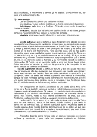 está actualizada, el movimiento o cambio ya ha cesado. El movimiento es, por
tanto una realidad intermedia.
D) La cosmología
La Física aristotélica ofrece una visión del cosmos:
-esencialista, ya que todo se explica por la forma o esencia de las cosas;
-teleológica, todo tiene una finalidad. El fin del primer motor inmóvil es
"mover el cosmos";
-deductiva, deduce que la forma del cosmos debe ser la esfera, porque
considera "racionalmente" que esta es la forma más perfecta.
-dualista, separa dos mundo: el mundo el sub-lunar y el supra-lunar.
Mundo Sublunar: que se refiere al plano físico terrestre, abarca todo que
está bajo la luna. Es un mundo cambiante, porque todos los seres de este mundo
están formados a partir de los cuatro elementos de Empédocles: Tierra, agua, aire
y fuego, y estructurados en base a dos principios de materia y la forma, que
explica en la teoría del hilemorfismo. Pero además cada uno de los cuatro
elementos posee unas cualidades propias y un movimiento natural. La Tierra, es
un elemento frío y seco, y su movimiento natural es hacia abajo; El Agua, es un
elemento frío y húmedo, también tiende hacia abajo aunque menos que la Tierra;
El Aire, es un elemento calido y húmedo y su movimiento natural es rectilíneo
hacia arriba; El Fuego, es un elemento calido y seco que tiende hacia arriba.
Estos elementos se mezclan y producen la generación y la corrupción de los
seres, y todos los cambios accidentales.
Mundo supralunar: abarca la esfera de la luna y todo el espacio físico que
hay por encima de ella. Las sustancias que componen este mundo son esferas y
astros que también son móviles. Pero no están sometidos a generación y a
corrupción, todos los seres del mundo supralunar son eternos e inmutables,
porque no están formados por los cuatro elementos del mundo sublunar, sino de
una quinta esencia que tiene carácter eterno e inmutable, y que Aristóteles llama
éter. El movimiento natural de los astros y esferas es circular.
Por consiguiente, el cosmos aristotélico es una vasta esfera finita cuyo
centro es la Tierra, también esférica e inmóvil, y rodeándola concéntricamente se
disponen según Aristóteles hasta 54 esferas con movimiento circular en distintas
direcciones y con distintas velocidades, el movimiento se transmite desde la
esfera más externa, hasta la más interna directamente de Dios, que para
Aristóteles es el primer motor inmóvil, y causa del movimiento del cosmos.
La disposición de los astros en el cielo es la siguiente, en torno a la Tierra
esta: la Luna, Mercurio, Venus, el Sol, Marte, Júpiter, Saturno y por último la
esfera de las estrellas fijas. El mundo supralunar ejerce influencias sobre el
mundo sublunar. Este mundo depende del movimiento de los astros ya que este
movimiento es el que crea el día y la noche y las estaciones y por tanto el que
promueve muchos cambios en el mundo sublunar.
Aristóteles describe como hemos visto un cosmos fracturado en mundo
sublunar y supralunar y para cada uno propone explicaciones distintas:
 