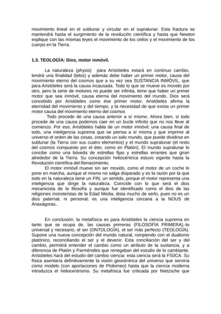 movimiento lineal en el sublunar y circular en el supralunar. Esta fractura se
mantendrá hasta el surgimiento de la revolución científica y hasta que Newton
explique con las mismas leyes el movimiento de los cielos y el movimiento de los
cuerpo en la Tierra.
1.3. TEOLOGÍA: Dios, motor inmóvil.
La naturaleza (physis) para Aristóteles estará en continuo cambio,
tendrá una finalidad (telos) y además debe haber un primer motor, causa del
movimiento eterno del cosmos que a su vez sea SUSTANCIA INMÓVIL, que
para Aristóteles será la causa incausada. Todo lo que se mueve es movido por
otro, pero la serie de motores no puede ser infinita, tiene que haber un primer
motor que sea inmóvil, causa eterna del movimiento del mundo. Dios será
concebido por Aristóteles como ése primer motor. Aristóteles afirma la
eternidad del movimiento y del tiempo, y la necesidad de que exista un primer
motor causa del movimiento eterno del cosmos
Todo procede de una causa anterior a sí mismo. Ahora bien, si todo
procede de una causa podemos caer en un bucle infinito que no nos lleve al
comienzo. Por eso, Aristóteles habla de un motor inmóvil, una causa final de
todo, una inteligencia suprema que se piensa a sí misma y que imprime al
universo el orden de las cosas, creando un solo mundo, que puede dividirse en
sublunar (la Tierra con sus cuatro elementos) y el mundo supralunar (el resto
del cosmos compuesto por el éter, como en Platón). El mundo supralunar lo
concibe como una bóveda de estrellas fijas y estrellas errantes que giran
alrededor de la Tierra. Su concepción heliocéntrica estuvo vigente hasta la
Revolución científica del Renacimiento.
El motor inmóvil mueve sin ser movido, como el motor de un coche lo
pone en marcha, aunque el mismo no salga disparado y es la razón por la que
todo en la naturaleza tiene un FIN, un sentido, porque el motor representa una
inteligencia que dirige la naturaleza. Coincide con lo que será el dios
mecanicista de la filosofía y aunque fue identificado como el dios de las
religiones monoteístas de la Edad Media, dista mucho de serlo, pues no es un
dios paternal, ni personal, es una inteligencia cercana a la NOUS de
Anaxágoras..
En conclusión, la metafísica es para Aristóteles la ciencia suprema en
tanto que se ocupa de, las causas primeras (FILOSOFÍA PRIMERA),-lo
universal y necesario, el ser (ONTOLOGÍA), el ser más perfecto (TEOLOGÍA).
Supone una nueva concepción del mundo natural, rompiendo con el dualismo
platónico, reconciliando el ser y el devenir. Esta conciliación del ser y del
cambio, permitirá entender el cambio como un atributo de la sustancia, y a
diferencia de Platón y Parménides que renegaban del estudio de lo cambiante,
Aristóteles hará del estudio del cambio ciencia: esta ciencia será la FÍSICA. Su
física asentaría definitivamente la visión geocéntrica del universo que serviría
como modelo (con aportaciones de Ptolomeo) hasta que la ciencia moderna
introduzca el heliocentrismo. Su metafísica fue criticada por Nietzsche que
 