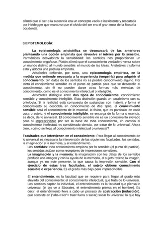 afirmó que el ser o la sustancia era un concepto vacío e inexistente y rescatada
por Heidegger que mantuvo que el olvido del ser era el gran error de la filosofía
occidental.
3.EPISTEMOLOGÍA:
La epistemología aristotélica se desmarcará de las anteriores
planteando una opción empirista que devuelve el interés por lo sensible.
Parménides desvalorizó la sensibilidad: los sentidos nos proporcionan un
conocimiento engañoso. Platón afirmó que el conocimiento verdadero versa sobre
un mundo distinto al mundo sensible: el mundo de las Ideas. Aristóteles trasforma
esto y adopta una postura empirista.
Aristóteles defiende, por tanto, una epistemología empirista, en la
medida que entiende necesaria a la experiencia (empeiría) para adquirir el
conocimiento. Sin datos de los sentidos no es posible conocimiento alguno. Por
tanto el conocimiento sensible es el punto de partida para que se desarrolle el
conocimiento, sin él no pueden darse otras formas más elevadas de
conocimiento, como es el conocimiento intelectual o inteligible.
Aristóteles distingue entre dos tipos de conocimientos: conocimiento
sensible y conocimiento inteligible. Esta distinción guarda un paralelismo con su
ontología. Si la realidad está compuesta de sustancias con materia y forma el
conocimiento se desdobla en conocimiento de dos tipos, el conocimiento
sensible será el conocimiento de lo material, lo físico, que es particular en cada
cosa o sujeto; y el conocimiento inteligible, se encarga de la forma o esencia,
es decir, de lo universal. El conocimiento sensible no es un conocimiento elevado
pero sí imprescindible por ser la base de todo conocimiento, en cambio el
conocimiento intelectual es considerado ciencia, por tratar de lo universal. Ahora
bien, ¿cómo se llega al conocimiento intelectual o universal?
Facultades que intervienen en el conocimiento: Para llegar al conocimiento de
lo universal es necesaria la intervención de las siguientes facultades: los sentidos;
la imaginación y la memoria; y el entendimiento.
Los sentidos: todo conocimiento empieza por lo sensible (el punto de partida),
los sentidos actúan como receptores de impresiones sensibles.
La imaginación y la memoria: la imaginación con los datos de los sentidos
produce una imagen y con la ayuda de la memoria, el sujeto retiene la imagen,
aunque ya no este presente, lo que causa la impresión sensible. Con el
ejercicio de estas tres facultades, el sujeto obtiene conocimiento
sensible o experiencia. Es el grado más bajo pero imprescindible.
El entendimiento, es la facultad que se requiere para llegar al grado más
elevado del conocimiento: el conocimiento intelectual, que trata de lo universal.
Los sentidos captan lo individual, el entendimiento es la facultad que piensa lo
universal: (el ojo ve a Sócrates, el entendimiento piensa en el hombre). Es
decir, el entendimiento lleva a cabo un proceso de abstracción (inducción),
que consiste en ("abs-traer"= traer fuera o sacar) sacar lo universal, lo que hay
 