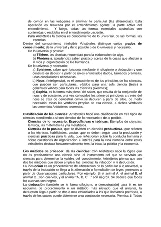 de común en las imágenes y eliminar lo particular (las diferencias). Esta
operación es realizada por el entendimiento agente, la parte activa del
entendimiento. Y luego, todas las formas esenciales abstraídas son
contenidas o recibidas en el entendimiento paciente.
Para Aristóteles la ciencia es conocimiento de lo universal, de las formas, las
esencias.
Dentro del conocimiento inteligible Aristóteles distingue varios grados de
conocimiento; de lo universal y de lo posible o de lo universal y necesario.
De lo universal y posible:
a) Tékhne, las técnicas requeridas para la elaboración de algo.
b) Phrónesis, (prudencia) saber práctico acerca de la cosas que afectan a
la vida y organización de los humanos.
De lo universal y necesario:
a) Episteme, saber que funciona mediante el silogismo o deducción y que
consiste en deducir a partir de unos enunciados dados, llamados premisas,
unas conclusiones necesarias.
b) Nous, (Inteligencia), es el conocimiento de los principios de las ciencias,
que pueden ser particulares, válidos para una sola ciencia (tesis) o
generales válidos para todas las ciencias (axiomas);
c) Sophía, es la forma más plena del saber, que resulta de la conjunción de
nous y de episteme, una vez conocidos los primeros principios a través del
nous se trata de demostrar cómo se deducen a partir de ellos, de modo
necesario, todas las verdades propias de esa ciencia, a dichas verdades
las denomina Aristóteles teoremas.
Clasificación de las ciencias: Aristóteles hace una clasificación en tres tipos de
ciencias atendiendo a si son ciencias de lo necesario o de lo posible.
Ciencias de lo necesario. Especulativas o teóricas. Ejemplos de ciencias:
la física, las matemáticas y la metafísica.
Ciencias de lo posible, que se dividen en ciencias productivas, que refieren
a las técnicas, habilidades, pautas que se deben seguir para la producción y
ciencias prácticas para la vida, que reflexionan sobre la conducta humana y
sobre cuestiones de organización e interés para la vida humana entre estas
Aristóteles destaca fundamentalmente tres, la ética, la política y la economía.
Los métodos de proceder de las ciencias: Con Aristóteles nace la lógica que
no es precisamente una ciencia sino el instrumento del que se servirán las
ciencias para determinar la validez del conocimiento. Aristóteles piensa que son
dos los métodos que deben emplear las ciencias: la inducción y la deducción.
La inducción es un procedimiento de abstracción de lo particular a lo universal, a
través de la inducción se llega a la afirmación o formulación de leyes generales a
partir de observaciones particulares. Por ejemplo, Si el animal A, el animal B, el
animal C…son cuervos, y el animal “A, B, C…” son negros. Se deduce que todos
los cuervos son negros.
La deducción (también se le llama silogismo o demostración) para él es un
esquema de procedimiento o un método más elevado que el anterior, la
deducción llega a partir de dos o mas enunciados a los que llamamos premisas, a
través de los cuales puede obtenerse una conclusión necesaria. Premisa 1: Todos
 