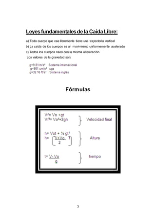 3
Leyesfundamentalesdela CaídaLibre:
a) Todo cuerpo que cae libremente tiene una trayectoria vertical
b) La caída de los cuerpos es un movimiento uniformemente acelerado
c) Todos los cuerpos caen con la misma aceleración.
Los valores de la gravedad son:
Fórmulas
 