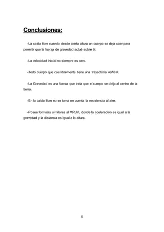 5
Conclusiones:
-La caída libre cuando desde cierta altura un cuerpo se deja caer para
permitir que la fuerza de gravedad actué sobre él.
-La velocidad inicial no siempre es cero.
-Todo cuerpo que cae libremente tiene una trayectoria vertical.
-La Gravedad es una fuerza que trata que el cuerpo se dirija al centro de la
tierra.
-En la caída libre no se toma en cuenta la resistencia al aire.
-Posee formulas similares al MRUV, donde la aceleración es igual a la
gravedad y la distancia es igual a la altura.
 