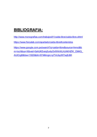 7
BIBLIOGRAFIA:
http://www.monografias.com/trabajos81/caida-libre/caida-libre.shtml
https://www.fisicalab.com/apartado/caida-libre#contenidos
https://www.google.com.pe/search?q=caida+libre&source=lnms&tb
m=isch&sa=X&ved=0ahUKEwixj5u4pOvWAhXLHJAKHZW_CM4Q_
AUICigB&biw=1920&bih=974#imgrc=pTVs3qJW7sqEdM:
 