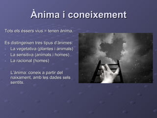 Ànima i coneixement Tots els éssers vius = tenen ànima. Es distingeixen tres tipus d’ànimes: La vegetativa (plantes i animals) La sensitiva (animals i homes) La racional (homes) L’ànima: coneix a partir del naixament, amb les dades sels sentits. 