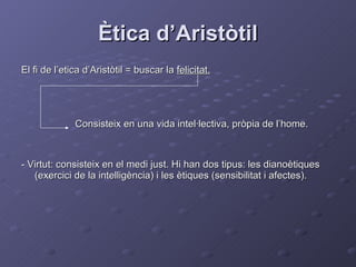 Ètica d’Aristòtil El fi de l’etica d’Aristòtil = buscar la  felicitat. Consisteix en una vida intel·lectiva, pròpia de l’home. - Virtut: consisteix en el medi just. Hi han dos tipus: les dianoètiques (exercici de la intelligència) i les ètiques (sensibilitat i afectes). 