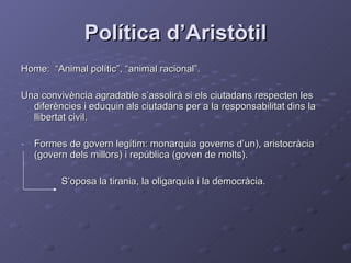 Política d’Aristòtil Home:  “Animal polític”, “animal racional”. Una convivència agradable s’assolirà si els ciutadans respecten les diferències i eduquin als ciutadans per a la responsabilitat dins la llibertat civil. Formes de govern legítim: monarquia governs d’un), aristocràcia (govern dels millors) i república (goven de molts). S’oposa la tirania, la oligarquia i la democràcia. 