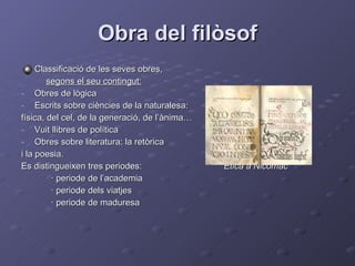 Obra del filòsof Classificació de les seves obres, segons el seu contingut: Obres de lògica Escrits sobre ciències de la naturalesa: física, del cel, de la generació, de l’ànima… Vuit llibres de política Obres sobre literatura: la retòrica  i la poesia.  Es distingueixen tres periodes:  Ética a Nicómac · periode de l’academia  · periode dels viatjes · periode de maduresa 