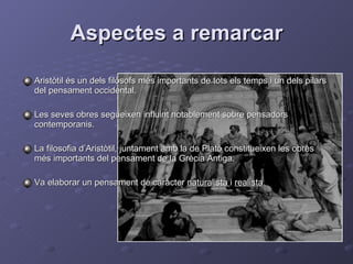 Aspectes a remarcar Aristòtil és un dels filòsofs més importants de tots els temps i un dels pilars del pensament occidental. Les seves obres segueixen influint notablement sobre pensadors contemporanis. La filosofia d’Aristòtil, juntament amb la de Plató constitueixen les obres més importants del pensament de la Grècia Antiga. Va elaborar un pensament de caràcter  naturalista  i  realista . 