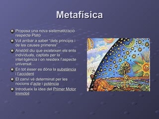 Metafísica Proposa una nova sistematització respecte Plató Vol arribar a saber “dels principis i de les causes primeres” Aristòtil diu que existeixen els ents individuals, captats per la intel·ligència i on resideix l’aspecte universal. En tot ésser es dóna la  substància  i  l’accident El canvi vé determinat per les nocions d’ acte  i  potència Introdueix la idea del  Primer Motor Immòbil 