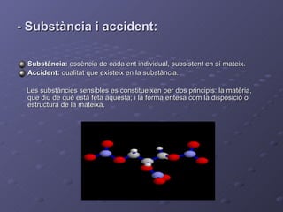 - Substància i accident: Substància:  essència de cada ent individual, subsistent en sí mateix. Accident:  qualitat que existeix en la substància. Les substàncies sensibles es constitueixen per dos principis: la matèria, que diu de què està feta aquesta; i la forma entesa com la disposició o estructura de la mateixa. 