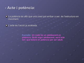 - Acte i potència: Exemple:   Un nadó és un adolescent en potència. Quan sigui adolescent, serà acte tot i que estarà en potència per ser adult. La potència és allò que una cosa pot arribar a ser, és l’estructura en moviment. L’acte és l’acció ja acabada. 