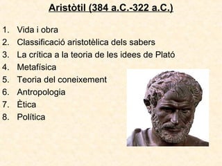 Aristòtil (384 a.C.-322 a.C.)
1.
2.
3.
4.
5.
6.
7.
8.

Vida i obra
Classificació aristotèlica dels sabers
La crítica a la teoria de les idees de Plató
Metafísica
Teoria del coneixement
Antropologia
Ètica
Política

 