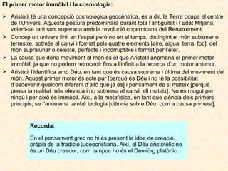 El primer motor immòbil i la cosmologia:
 Aristòtil té una concepció cosmològica geocèntrica, és a dir, la Terra ocupa el centre
de l’Univers. Aquesta postura predominarà durant tota l’antiguitat i l’Edat Mitjana,
veient-se tant sols superada amb la revolució copernicana del Renaixement.
 Concep un univers finit en l’espai però no en el temps, distingint el món sublunar o
terrestre, sotmès al canvi i format pels quatre elements [aire, aigua, terra, foc], del
món supralunar o celeste, perfecte i incorruptible i format per l’éter.
 La causa que dóna moviment al món és el que Aristòtil anomena el primer motor
immòbil, ja que no podem retrocedir fins a l’infinit a la recerca d’un motor anterior.
 Aristòtil l’identifica amb Déu, en tant que és causa suprema i última del moviment del
món. Aquest primer motor és acte pur [perquè és Déu i no té la possibilitat
d’esdevenir quelcom diferent d’allò que ja és] i pensament de si mateix [perquè
pensa la realitat més elevada i no sotmesa al canvi, ell mateix]. No és mogut per
ningú i per això és immòbil. Així, a la metafísica, en tant que ciència dels primers
principis, se l’anomena també teologia [ciència sobre Déu, com a causa primera].

Recorda:
En el pensament grec no hi és present la idea de creació,
pròpia de la tradició judeocristiana. Així, el Déu aristotèlic no
és un Déu creador, com tampoc ho és el Demiürg platònic.

 