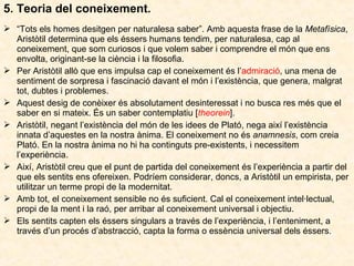 5. Teoria del coneixement.
 “Tots els homes desitgen per naturalesa saber”. Amb aquesta frase de la Metafísica,
Aristòtil determina que els éssers humans tendim, per naturalesa, cap al
coneixement, que som curiosos i que volem saber i comprendre el món que ens
envolta, originant-se la ciència i la filosofia.
 Per Aristòtil allò que ens impulsa cap el coneixement és l’admiració, una mena de
sentiment de sorpresa i fascinació davant el món i l’existència, que genera, malgrat
tot, dubtes i problemes.
 Aquest desig de conèixer és absolutament desinteressat i no busca res més que el
saber en si mateix. És un saber contemplatiu [theorein].
 Aristòtil, negant l’existència del món de les idees de Plató, nega així l’existència
innata d’aquestes en la nostra ànima. El coneixement no és anamnesis, com creia
Plató. En la nostra ànima no hi ha continguts pre-existents, i necessitem
l’experiència.
 Així, Aristòtil creu que el punt de partida del coneixement és l’experiència a partir del
que els sentits ens ofereixen. Podríem considerar, doncs, a Aristòtil un empirista, per
utilitzar un terme propi de la modernitat.
 Amb tot, el coneixement sensible no és suficient. Cal el coneixement intel·lectual,
propi de la ment i la raó, per arribar al coneixement universal i objectiu.
 Els sentits capten els éssers singulars a través de l’experiència, i l’enteniment, a
través d’un procés d’abstracció, capta la forma o essència universal dels éssers.

 