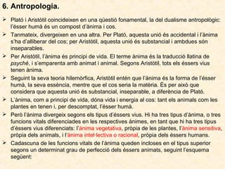 6. Antropologia.
 Plató i Aristòtil coincideixen en una qüestió fonamental, la del dualisme antropològic:
l’ésser humà és un compost d’ànima i cos.
 Tanmateix, divergeixen en una altra. Per Plató, aquesta unió és accidental i l’ànima
s’ha d’alliberar del cos; per Aristòtil, aquesta unió és substancial i ambdues són
inseparables.
 Per Aristòtil, l’ànima és principi de vida. El terme ànima és la traducció llatina de
psyché, i s’emparenta amb animat i animal. Segons Aristòtil, tots els éssers vius
tenen ànima.
 Seguint la seva teoria hilemòrfica, Aristòtil entén que l’ànima és la forma de l’ésser
humà, la seva essència, mentre que el cos seria la matèria. És per això que
considera que aquesta unió és substancial, inseparable, a diferència de Plató.
 L’ànima, com a principi de vida, dóna vida i energia al cos: tant els animals com les
plantes en tenen i, per descomptat, l’ésser humà.
 Però l’ànima divergeix segons els tipus d’éssers vius. Hi ha tres tipus d’ànima, o tres
funcions vitals diferenciades en les respectives ànimes, en tant que hi ha tres tipus
d’éssers vius diferenciats: l’ànima vegetativa, pròpia de les plantes, l’ànima sensitiva,
pròpia dels animals, i l’ànima intel·lectiva o racional, pròpia dels éssers humans.
 Cadascuna de les funcions vitals de l’ànima queden incloses en el tipus superior
segons un determinat grau de perfecció dels éssers animats, seguint l’esquema
següent:

 