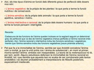 Així, els tres tipus d’ànima en funció dels diferents graus de perfecció dels éssers
vius són:
- L’ànima vegetativa: és la pròpia de les plantes i la que porta a terme la funció
nutritiva i de conservació.
- L’ànima sensitiva: és la pròpia dels animals i la que porta a terme la funció
apetitiva, sensitiva i motriu.
- L’ànima intel·lectiva o racional: és la pròpia dels éssers humans i la que porta a
terme la funció pensant i intel·ligible.
Recorda:
Cadascuna de les funcions de l’ànima queden incloses en la següent seguint un determinat
grau de perfecció que va des de l’ànima vegetativa (menys perfecte) a l’ànima racional (més
perfecte). Així, l’ànima racional o intel·lectiva inclou les funcions sensitives i vegetatives,
mentre que l’ànima sensitiva inclou les funcions vegetatives [veure piràmide anterior].

 Pel que fa a la immortalitat de l’ànima, sembla ser que Aristòtil concebria l’ànima
com a mortal, ja que la unió entre cos i ànima és substancial i, en morir el primer,
moriria també l’ànima: ambdós són inseparables. La teoria de la metempsicosi no té,
per tant, sentit. Alguns estudiosos defensen la immortalitat de l’ànima racional en
Aristòtil, tot i que sembla que aquesta tesi no acaba de ser corroborada pels textos
aristotèlics i es deurien probablement a interpretacions de filòsofs posteriors,
especialment medievals.

 