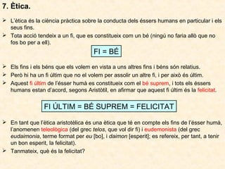 7. Ètica.
 L’ètica és la ciència pràctica sobre la conducta dels éssers humans en particular i els
seus fins.
 Tota acció tendeix a un fi, que es constitueix com un bé (ningú no faria allò que no
fos bo per a ell).

FI = BÉ
 Els fins i els béns que els volem en vista a uns altres fins i béns són relatius.
 Però hi ha un fi últim que no el volem per assolir un altre fi, i per això és últim.
 Aquest fi últim de l’ésser humà es constitueix com el bé suprem, i tots els éssers
humans estan d’acord, segons Aristòtil, en afirmar que aquest fi últim és la felicitat.

FI ÚLTIM = BÉ SUPREM = FELICITAT
 En tant que l’ètica aristotèlica és una ètica que té en compte els fins de l’ésser humà,
l’anomenen teleològica (del grec telos, que vol dir fi) i eudemonista (del grec
eudaimonia, terme format per eu [bo], i daimon [esperit]; es refereix, per tant, a tenir
un bon esperit, la felicitat).
 Tanmateix, què és la felicitat?

 