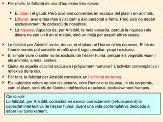  Per molts, la felicitat és una d’aquestes tres coses:
 El plaer i el gaudi. Però això ens converteix en esclaus del plaer i en animals.
 L’honor, avui entès més aviat com a èxit personal o fama. Però això no depèn
exclusivament de cadascú de nosaltres.
 La riquesa. Aquesta és, per Aristòtil, la més absurda, perquè la riquesa i els
diners no són un fi en si mateix, sinó un mitjà per assolir altres coses.
 La felicitat per Aristòtil no és, doncs, ni el plaer, ni l’honor ni les riqueses. El bé de
l’home només pot consistir en allò que li sigui peculiar, propi i exclusiu.
 El simple viure o sentir no és exclusiu de l’ésser humà, perquè els vegetals viuen i
els animals, a més, senten.
 Quina és aquella activitat exclusiva i pròpiament humana? L’activitat contemplativa i
reflexiva de la raó.
 Per tant, la felicitat per Aristòtil consisteix en l’activitat de la raó.
 Els autèntics valors no són els externs, com l’honor o la riquesa, ni els corporals,
com el plaer, sinó els de l’ànima intel·lectiva o racional, exclusivament humans.
Conclusió:
La felicitat, per Aristòtil, consistirà en exercir correctament (virtuosament) la
capacitat intel·lectiva de l’ésser humà, duent una vida contemplativa dedicada al
saber i el coneixement.

 