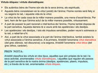 Virtuts ètiques i virtuts dianoètiques:
 Els autèntics béns de l’home són els de la seva ànima, els espirituals.
 Aquests béns consisteixen en la virtut (areté) de l’ànima; l’home només serà feliç si
viu segons la raó, i aquesta vida és la virtut.
 La virtut és fer cada cosa de la millor manera possible, una mena d’excel·lència. Per
tant, hem de fer que l’ànima actuï de la millor manera possible, virtuosament.
 A part de posseir la part racional o intel·lectiva de l’ànima, l’home també disposa de
la part sensitiva. Aquesta darrera té a veure amb les apetències i els desitjos.
 Les apetències i els desitjos, i tots els impulsos sensibles, poden veure’s sotmesos a
la raó, o rebel·lar-s’hi.
 Així, a part de la virtut associada a la part de l’ànima intel·lectiva, també existeix la
virtut associada a l’ànima sensitiva. A la primera, Aristòtil l’anomena virtut dianoètica
(del grec diánoia, raó discursiva); a la segona, Aristòtil l’anomena virtut ètica (del
grec éthos, caràcter).
PREN NOTA:
Aristòtil classifica les virtuts en dos tipus, aquelles que són pròpies de la raó i la
seva activitat, anomenades virtuts dianoètiques, i aquelles que regulen els passos
de la part sensitiva de la nostra ànima (desitjos, apetències, plaers, impulsos,
etc.) a través de la raó, anomenades virtuts ètiques.

 