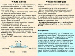 Virtuts ètiques

Virtuts dianoètiques

• Tenen la finalitat de dominar i moderar els impulsos,
les passions i les apetències de l’ànima sensitiva.
• Si la raó controla i guia aquests impulsos, l’ésser
humà serà virtuós.
• Així, les virtuts ètiques consisteixen en el control de la
part volitiva de l’ésser humà per la raó.
• S’adquireixen amb la repetició successiva d’una sèrie
d’actes, mitjançant l’hàbit o el costum; per exemple,
realitzant gradualment actes justos, ens tornem justos i
adquirim la virtut de la justícia.
• Hi ha moltes virtuts ètiques, tantes com impulsos i
tendències ha de moderar la raó.
• Els impulsos, les passions, els desitjos, etc.,
tendeixen a l’excés o al defecte; la raó ha d’indicar la
justa mesura entre els dos extrems, que són vicis.
• Així, les virtuts ètiques són la justa mesura o el
terme mitjà entre dos extrems viciosos, un per defecte
i un altre per excés.
• Exemple: VALOR, justa mesura entre temeritat i
covardia

• Tenen la finalitat de conduir la vida de manera
reflexiva.
• Consisteixen en la perfecció de la pròpia raó.
• L’ànima racional és la responsable del pensament
(diánoia), i per això a aquestes virtuts les anomena
Aristòtil virtuts dianoètiques.
• Aristòtil considera que hi ha dues virtuts dianoètiques:
la prudència, que ha de dirigir correctament la vida de
l’home, relacionant-se amb les virtuts ètiques, i la
saviesa, el coneixement teòric.
• En l’exercici d’aquesta darrera virtut, la perfecció
de l’activitat contemplativa, es troba la màxima
felicitat.

VALOR
TERME MITJÀ

covardia

temeritat
defecte

excés

Recapitulem:
L’ètica aristotèlica es planteja què és la felicitat i com
s’assoleix, en tant que és el fi últim de l’ésser humà. La
felicitat només es pot obtenir portant a terme l’activitat
exclusivament humana, i aquesta és l’activitat
contemplativa de la raó. Els autèntics valors de l’ésser
humà no són els materials ni els corporals, sinó els
contemplatius, propis de l’ànima intel·lectiva, i que es
vehiculen a través de les virtuts dianoètiques, la
saviesa i la prudència. Aristòtil, doncs, continua, en un
cert sentit, l’herència socràtico-platònica que considera
que la felicitat, la bondat i la plenitud humanes només
poden donar-se a través del coneixement i la saviesa.

 