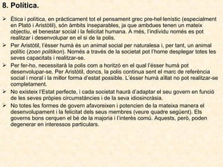 8. Política.
 Ètica i política, en pràcticament tot el pensament grec pre-hel·lenístic (especialment
en Plató i Aristòtil), són àmbits inseparables, ja que ambdues tenen un mateix
objectiu, el benestar social i la felicitat humana. A més, l’individu només es pot
realitzar i desenvolupar en el si de la polis.
 Per Aristòtil, l’ésser humà és un animal social per naturalesa i, per tant, un animal
polític (zoon politikon). Només a través de la societat pot l’home desplegar totes les
seves capacitats i realitzar-se.
 Per fer-ho, necessitarà la polis com a horitzó en el qual l’ésser humà pot
desenvolupar-se. Per Aristòtil, doncs, la polis continua sent el marc de referència
social i moral i la millor forma d’estat possible. L’ésser humà aïllat no pot realitzar-se
completament.
 No existeix l’Estat perfecte, i cada societat haurà d’adaptar el seu govern en funció
de les seves pròpies circumstàncies i de la seva idiosincràsia.
 No totes les formes de govern afavoreixen i potencien de la mateixa manera el
desenvolupament i la felicitat dels seus membres (veure quadre següent). Els
governs bons cerquen el bé de la majoria i l’interès comú. Aquests, però, poden
degenerar en interessos particulars.

 