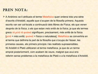 PREN NOTA:
 A Andrònic se li atribueix el terme Metafísica quan ordena tota una sèrie
d’escrits d’Aristòtil, aquells que s’ocupen de la filosofia primera. Aquests
escrits van ser col·locats a continuació dels llibres de Física, els que venen
després de la física, o els que estan més enllà de la física, ja que els termes
grecs τά μετά τά φυσικά signifiquen, precisament, més enllà de la física
[μετά = més enllà; φυσικά = física o naturalesa]. Metafísica es convertiria en
el terme que definiria la part de la filosofia que s’ocupa de l’ésser, les
primeres causes, els primers principis i les realitats suprasensibles.
Ni Aristòtil ni Plató utilitzaren el terme metafísica, ja que és un terme
emprat posteriorment, com acabem de veure, malgrat que avui ens
referim sense problemes a la metafísica de Plató o a la metafísica d’Aristòtil.

 