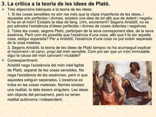 3. La crítica a la teoria de les idees de Plató.
 Tres objeccions bàsiques a la teoria de les idees:
1. Si les coses sensibles no són res més que la còpia imperfecta de les idees, i
aquestes són perfectes i divines, existeix una idea de tot allò que de dolent i negatiu
hi ha en el món? Existeix la idea de fang, crim, excrement? Segons Aristòtil, no es
pot admetre l’existència d’idees perfectes i divines de coses dolentes i negatives.
2. Totes les coses, segons Plató, participen de la seva corresponent idea, de la seva
essència. Però com és possible que l’essència d’una cosa, allò que li fa ser aquella
cosa, estigui separada? Per a Aristòtil, l’essència d’una cosa no pot existir separada
de la cosa mateixa.
3. Segons Aristòtil, la teoria de les idees de Plató tampoc no ha aconseguit explicar
el moviment i el canvi, propi del món sensible. Com pot ser que un món immutable
sigui la causa del món canviant i mutable?
 Conseqüentment:
Aristòtil nega l’existència del món intel·ligible
de Plató, separat de les coses sensibles. No
nega l’existència de les essències, però sí que
aquestes estiguin separades. L’essència es
troba en les coses mateixes. Només existeix
una realitat, la dels éssers singulars. Les idees
són objecte del pensament, però no tenen
realitat autònoma i independent.

 