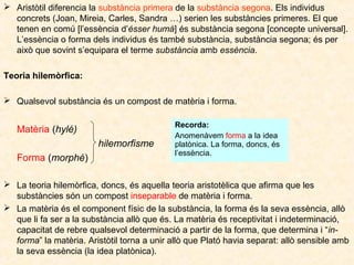  Aristòtil diferencia la substància primera de la substància segona. Els individus
concrets (Joan, Mireia, Carles, Sandra …) serien les substàncies primeres. El que
tenen en comú [l’essència d’ésser humà] és substància segona [concepte universal].
L’essència o forma dels individus és també substància, substància segona; és per
això que sovint s’equipara el terme substància amb essència.
Teoria hilemòrfica:
 Qualsevol substància és un compost de matèria i forma.

Matèria (hylé)
hilemorfisme
Forma (morphé)

Recorda:
Anomenàvem forma a la idea
platònica. La forma, doncs, és
l’essència.

 La teoria hilemòrfica, doncs, és aquella teoria aristotèlica que afirma que les
substàncies són un compost inseparable de matèria i forma.
 La matèria és el component físic de la substància, la forma és la seva essència, allò
que li fa ser a la substància allò que és. La matèria és receptivitat i indeterminació,
capacitat de rebre qualsevol determinació a partir de la forma, que determina i “informa” la matèria. Aristòtil torna a unir allò que Plató havia separat: allò sensible amb
la seva essència (la idea platònica).

 