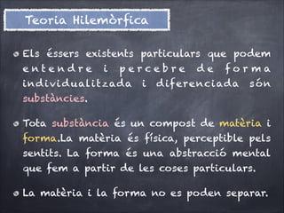 Teoria Hilemòrﬁca
Els éssers existents particulars que podem
entendre

i

percebre

i n d i v i d u al i t z ad a

i

de

forma

d if ere n c i ad a

són

substàncies.
Tota substància és un compost de matèria i
forma.La matèria és física, perceptible pels
sentits. La forma és una abstracció mental
que fem a partir de les coses particulars.
La matèria i la forma no es poden separar.

 