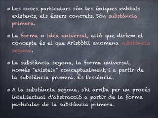 Les coses particulars són les úniques entitats
existents, els éssers concrets. Són substància
primera.
La forma o idea universal, allò que diríem el
concepte és el que Aristòtil anomena substància
segona.
La substància segona, la forma universal,
només "existeix" conceptualment, i a partir de
la substància primera. És l'essència.
A la substáncia segona, s'hi arriba per un procés
intel.lectual d'abstracció a partir de la forma
particular de la substància primera.

 