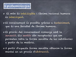 Epistemologia
El món és intel.ligible i l'ànima racional humana
és intel.ligent. 
El coneixement és possible gràcies a l'enteniment,
que és una facultat de l'ànima humana.
El procés del coneixement comença amb la
sensació. Els sentits són receptacles que em
permeten rebre la forma sensible de les substàncies
a partir de la matèria.
A partir d'aquesta forma sensible obtenim la forma
mental en un procés d'abstracció.

 