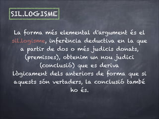 SIL.LOGISME
La forma més elemental d'argument és el
sil.logisme, inferència deductiva en la que
a partir de dos o més judicis donats,
(premisses), obtenim un nou judici
(conclusió) que es deriva 
lògicament dels anteriors de forma que si
aquests són vertaders, la conclusió també
ho és. 


 