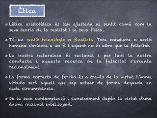 Ètica
Lètica aristotèlica és tan ajustada al sentit comú com la
seva teoria de la realitat i la seva física.
Té un sentit teleològic o ﬁnalista. Tota conducta o acció
humana s'orienta a un ﬁ i aquest no és altre que la felicitat.
La nostra naturalesa és racional i per tant la nostra
conducta i aquesta recerca de la felicitat s'orienta
racionalment.
La forma correcta de fer-ho és a través de la virtut. L'home
virtuós serà aquell que sap actuar de forma dequada en
cada circumstància.
De la seva contemplació i coneixement depèn la virtut d'una
ànima racional intel.ligent.

 