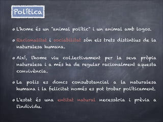 Política
L'home és un "animal polític" i un animal amb logos.
Racionalitat i sociabilitat són els trets distintius de la
naturalesa humana.
Així, l'home viu col.lectivament per la seva pròpia
naturalesa i a més ha de regular racionalment aquesta
convivència.
La

polis

es

doncs

consubstancial

a

la

naturalesa

humana i la felicitat només es pot trobar políticament.
L'estat és una entitat natural necessària i prèvia a
l'individu.

 