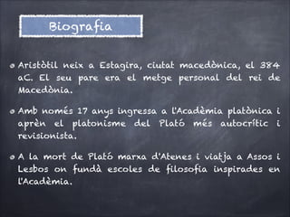 Biograﬁa
Aristòtil neix a Estagira, ciutat macedònica, el 384
aC. El seu pare era el metge personal del rei de
Macedònia.
Amb només 17 anys ingressa a l'Acadèmia platònica i
aprèn el platonisme del Plató més autocrític i
revisionista.
A la mort de Plató marxa d'Atenes i viatja a Assos i
Lesbos on fundà escoles de ﬁlosoﬁa inspirades en
l'Acadèmia.

 