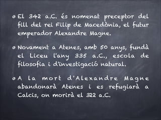 El 342 a.C. és nomenat preceptor del
ﬁll del rei Filip de Macedònia, el futur
emperador Alexandre Magne.
Novament a Atenes, amb 50 anys, fundà
el Liceu l'any 335 a.C., escola de
ﬁlosoﬁa i d'investigació natural.
A la m o r t d ' A lexa n d re M ag n e
abandonarà Atenes i es refugiarà a
Calcis, on morirà el 322 a.C.

 