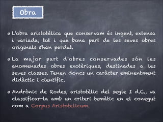 Obra
L'obra aristotèlica que conservam és ingent, extensa
i variada, tot i que bona part de les seves obres
originals s'han perdut.
La majo r part d 'obre s co nser vade s són le s
anomenades obres exotèriques, destinades a les
seves classes. Tenen doncs un caràcter eminentment
didàctic i cientíﬁc.
Andrònic de Rodes, aristotèlic del segle I d.C., va
classiﬁcar-la amb un criteri temàtic en el conegut
com a Corpus Aristotelicum.

 